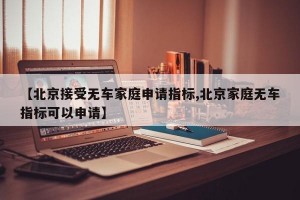 【北京接受无车家庭申请指标,北京家庭无车指标可以申请】