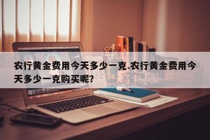 农行黄金费用今天多少一克.农行黄金费用今天多少一克购买呢？