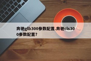 奔驰glb300参数配置.奔驰cls300参数配置？