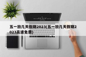 五一放几天假期2023(五一放几天假期2023高速免费)