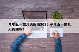 今年五一放几天假期2023.今年五一放几天假期啊？