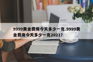 9999黄金费用今天多少一克.9999黄金费用今天多少一克2021？