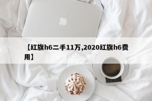 【红旗h6二手11万,2020红旗h6费用】