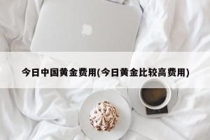 今日中国黄金费用(今日黄金比较高费用)