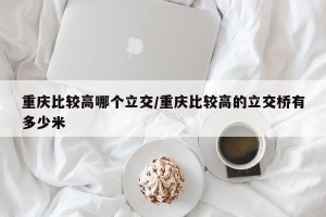 重庆比较高哪个立交/重庆比较高的立交桥有多少米