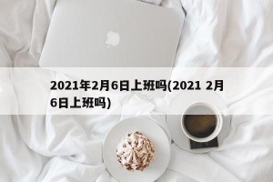 2021年2月6日上班吗(2021 2月6日上班吗)