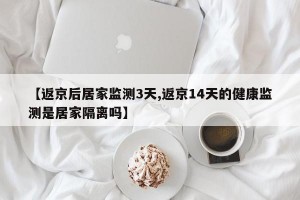 【返京后居家监测3天,返京14天的健康监测是居家隔离吗】