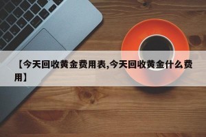 【今天回收黄金费用表,今天回收黄金什么费用】