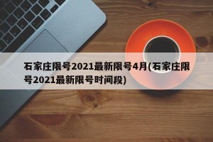 石家庄限号2021最新限号4月(石家庄限号2021最新限号时间段)