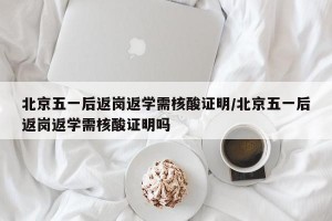 北京五一后返岗返学需核酸证明/北京五一后返岗返学需核酸证明吗