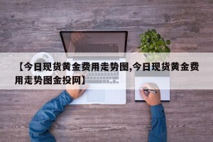 【今日现货黄金费用走势图,今日现货黄金费用走势图金投网】