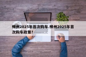 柳州2025年首次购车.柳州2025年首次购车政策？