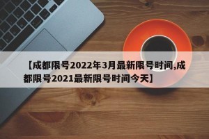 【成都限号2022年3月最新限号时间,成都限号2021最新限号时间今天】