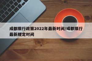 成都限行政策2022年最新时间/成都限行最新规定时间